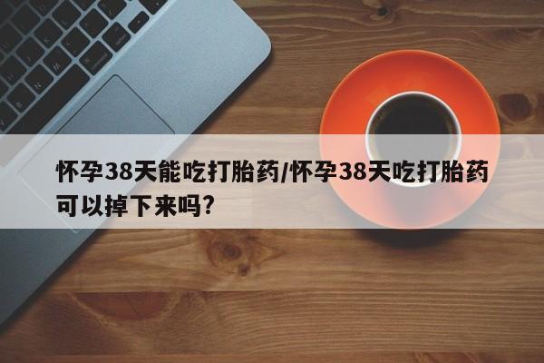 网上卖打胎药的微信号怀孕38天能吃打胎药/怀孕38天吃打胎药可以掉下来吗?