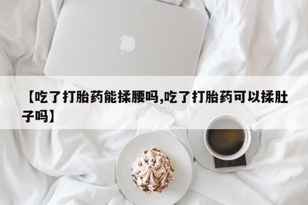 网上卖打胎药的微信号【吃了打胎药能揉腰吗,吃了打胎药可以揉肚子吗】