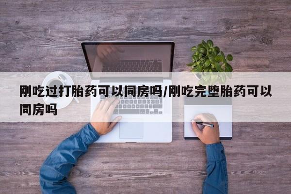 网上卖打胎药的微信号刚吃过打胎药可以同房吗/刚吃完堕胎药可以同房吗