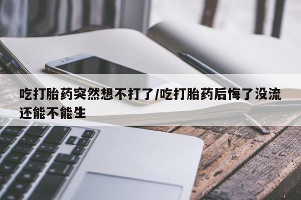 网上卖打胎药的微信号吃打胎药突然想不打了/吃打胎药后悔了没流还能不能生