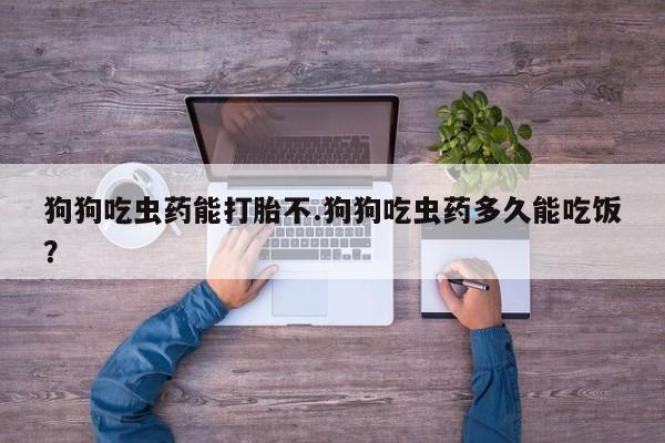 网上卖打胎药的微信号狗狗吃虫药能打胎不.狗狗吃虫药多久能吃饭？