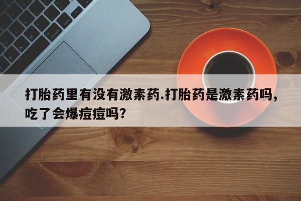 网上卖打胎药的微信号打胎药里有没有激素药.打胎药是激素药吗,吃了会爆痘痘吗？