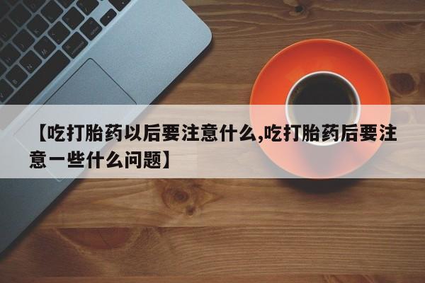 网上卖打胎药的微信号【吃打胎药以后要注意什么,吃打胎药后要注意一些什么问题】