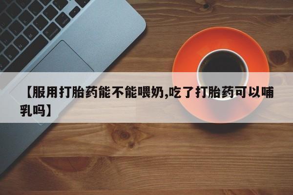 网上卖打胎药的微信号【服用打胎药能不能喂奶,吃了打胎药可以哺乳吗】