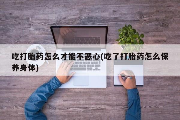 网上卖打胎药的微信号吃打胎药怎么才能不恶心(吃了打胎药怎么保养身体)