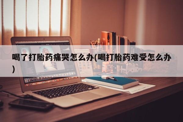 网上卖打胎药的微信号喝了打胎药痛哭怎么办(喝打胎药难受怎么办)
