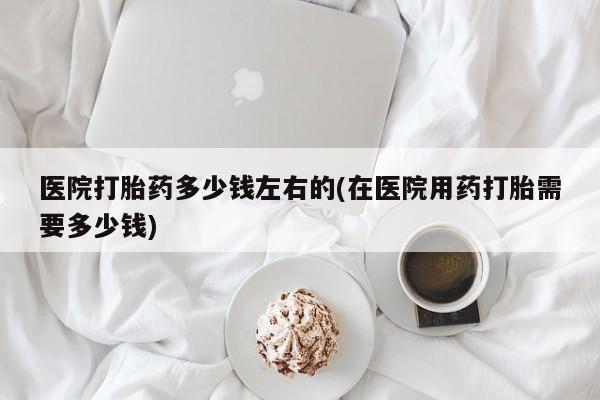 网上卖打胎药的微信号医院打胎药多少钱左右的(在医院用药打胎需要多少钱)