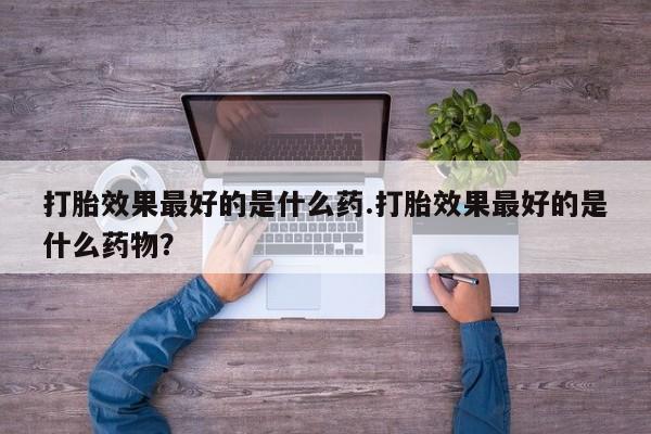 网上卖打胎药的微信号打胎效果最好的是什么药.打胎效果最好的是什么药物？