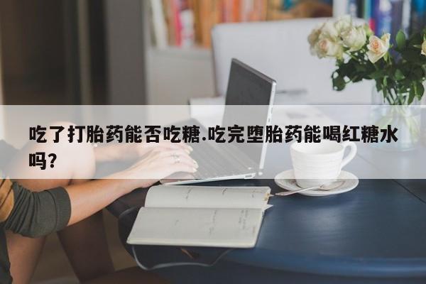 网上卖打胎药的微信号吃了打胎药能否吃糖.吃完堕胎药能喝红糖水吗？