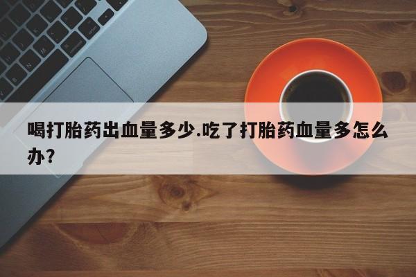 网上卖打胎药的微信号喝打胎药出血量多少.吃了打胎药血量多怎么办？
