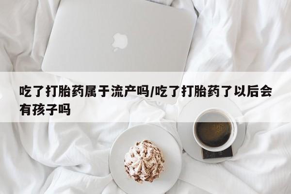 网上卖打胎药的微信号吃了打胎药属于流产吗/吃了打胎药了以后会有孩子吗