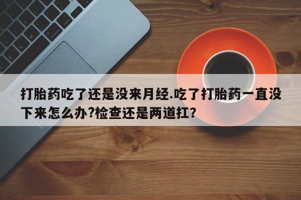 网上卖打胎药的微信号打胎药吃了还是没来月经.吃了打胎药一直没下来怎么办?检查还是两道扛？