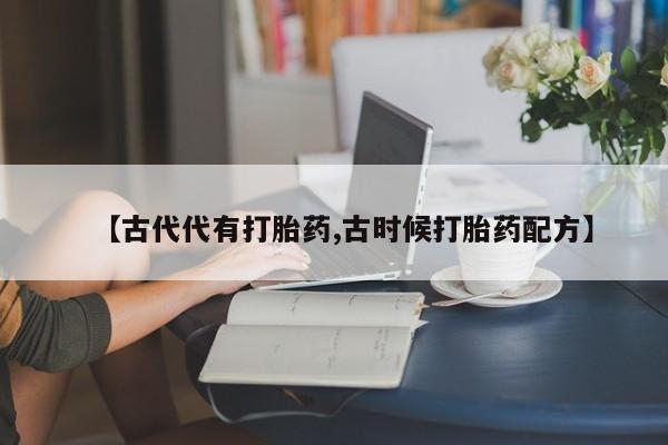 网上卖打胎药的微信号【古代代有打胎药,古时候打胎药配方】