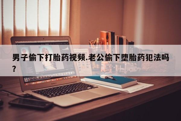 网上卖打胎药的微信号男子偷下打胎药视频.老公偷下堕胎药犯法吗？