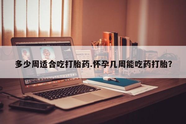 网上卖打胎药的微信号多少周适合吃打胎药.怀孕几周能吃药打胎？