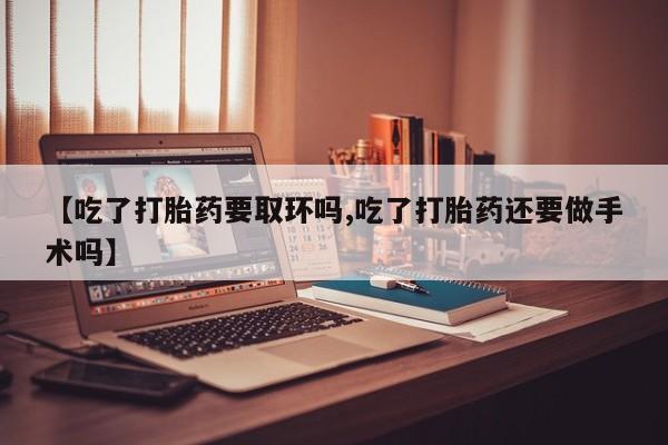 网上卖打胎药的微信号【吃了打胎药要取环吗,吃了打胎药还要做手术吗】