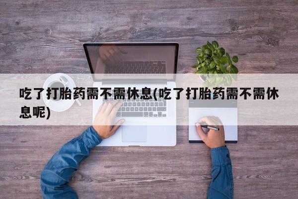 网上卖打胎药的微信号吃了打胎药需不需休息(吃了打胎药需不需休息呢)