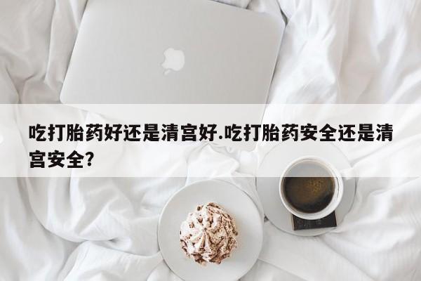 网上卖打胎药的微信号吃打胎药好还是清宫好.吃打胎药安全还是清宫安全？