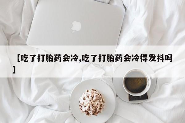网上卖打胎药的微信号【吃了打胎药会冷,吃了打胎药会冷得发抖吗】