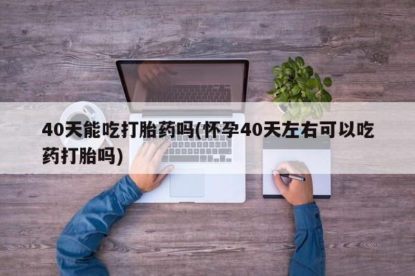 网上卖打胎药的微信号40天能吃打胎药吗(怀孕40天左右可以吃药打胎吗)