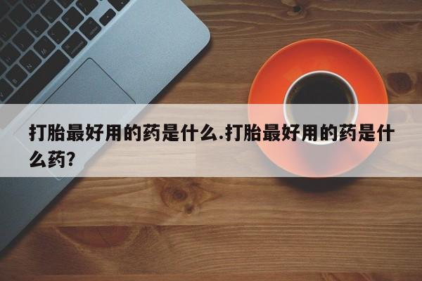 网上卖打胎药的微信号打胎最好用的药是什么.打胎最好用的药是什么药？