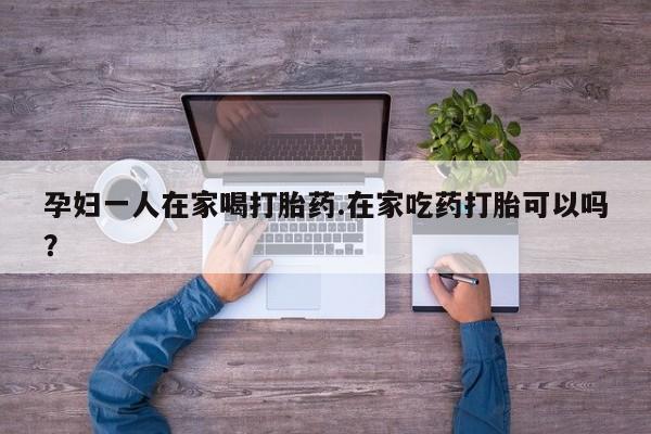 网上卖打胎药的微信号孕妇一人在家喝打胎药.在家吃药打胎可以吗？