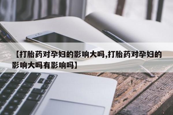 网上卖打胎药的微信号【打胎药对孕妇的影响大吗,打胎药对孕妇的影响大吗有影响吗】
