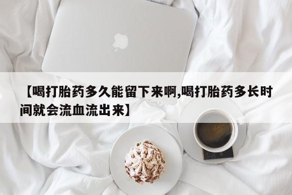 网上卖打胎药的微信号【喝打胎药多久能留下来啊,喝打胎药多长时间就会流血流出来】