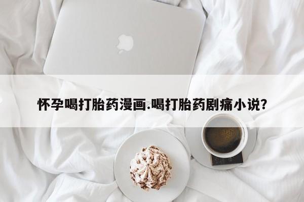 网上卖打胎药的微信号怀孕喝打胎药漫画.喝打胎药剧痛小说？