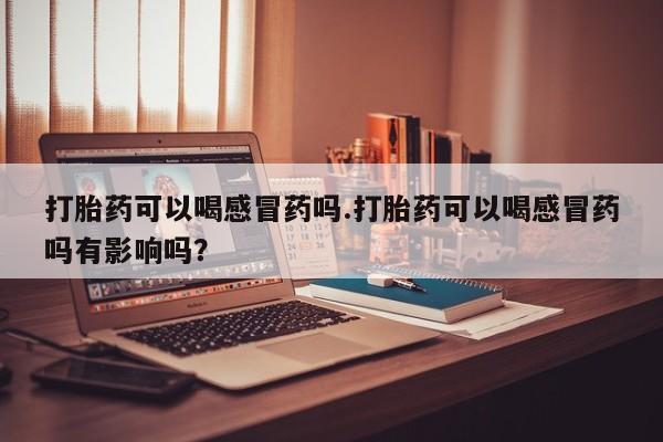 网上卖打胎药的微信号打胎药可以喝感冒药吗.打胎药可以喝感冒药吗有影响吗？