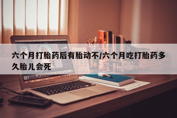 网上卖打胎药的微信号六个月打胎药后有胎动不/六个月吃打胎药多久胎儿会死