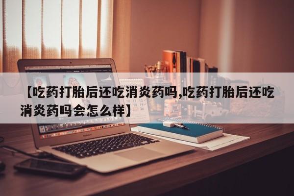 网上卖打胎药的微信号【吃药打胎后还吃消炎药吗,吃药打胎后还吃消炎药吗会怎么样】