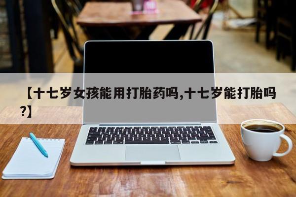 网上卖打胎药的微信号【十七岁女孩能用打胎药吗,十七岁能打胎吗?】