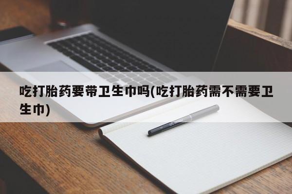 网上卖打胎药的微信号吃打胎药要带卫生巾吗(吃打胎药需不需要卫生巾)