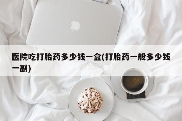 网上卖打胎药的微信号医院吃打胎药多少钱一盒(打胎药一般多少钱一副)