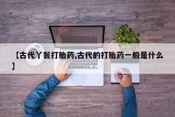 网上卖打胎药的微信号【古代丫鬟打胎药,古代的打胎药一般是什么】