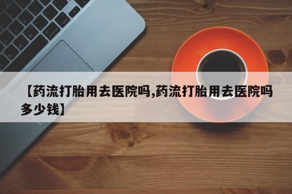 网上卖打胎药的微信号【药流打胎用去医院吗,药流打胎用去医院吗多少钱】