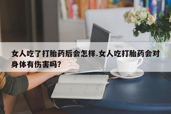 网上卖打胎药的微信号女人吃了打胎药后会怎样.女人吃打胎药会对身体有伤害吗？