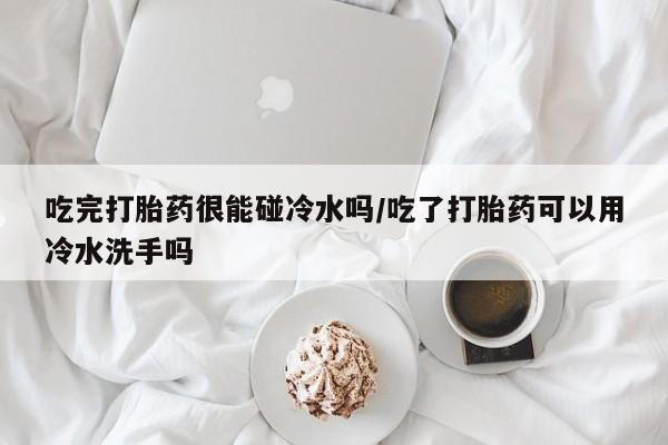 网上卖打胎药的微信号吃完打胎药很能碰冷水吗/吃了打胎药可以用冷水洗手吗