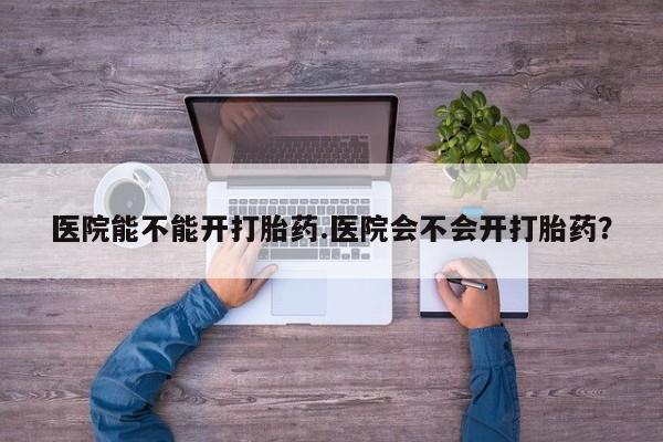 网上卖打胎药的微信号医院能不能开打胎药.医院会不会开打胎药？