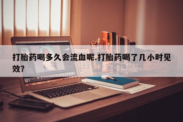 网上卖打胎药的微信号打胎药喝多久会流血呢.打胎药喝了几小时见效？