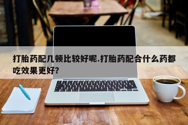 网上卖打胎药的微信号打胎药配几顿比较好呢.打胎药配合什么药都吃效果更好？