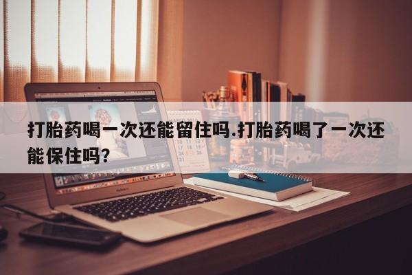 网上卖打胎药的微信号打胎药喝一次还能留住吗.打胎药喝了一次还能保住吗？