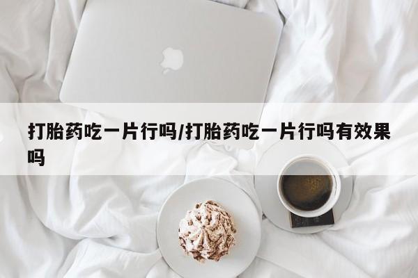 网上卖打胎药的微信号打胎药吃一片行吗/打胎药吃一片行吗有效果吗