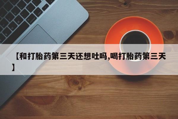 网上卖打胎药的微信号【和打胎药第三天还想吐吗,喝打胎药第三天】