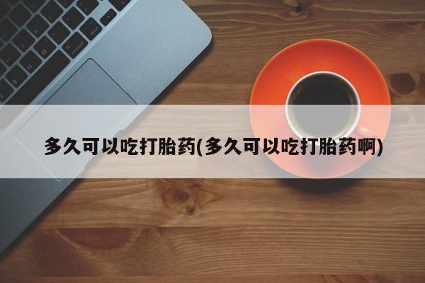 网上卖打胎药的微信号多久可以吃打胎药(多久可以吃打胎药啊)
