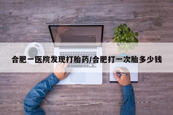 网上卖打胎药的微信号合肥一医院发现打胎药/合肥打一次胎多少钱