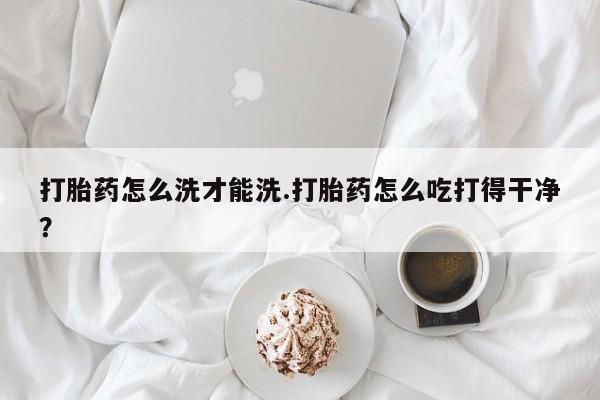 网上卖打胎药的微信号打胎药怎么洗才能洗.打胎药怎么吃打得干净？