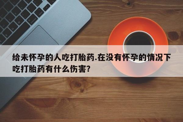 网上卖打胎药的微信号给未怀孕的人吃打胎药.在没有怀孕的情况下吃打胎药有什么伤害？