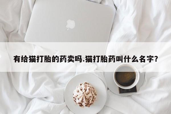 网上卖打胎药的微信号有给猫打胎的药卖吗.猫打胎药叫什么名字？